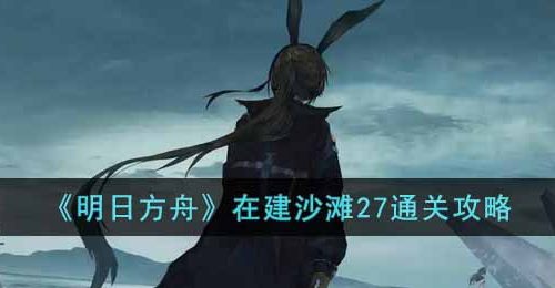 明日方舟在建沙滩27怎么通关-在建沙滩27通关攻略